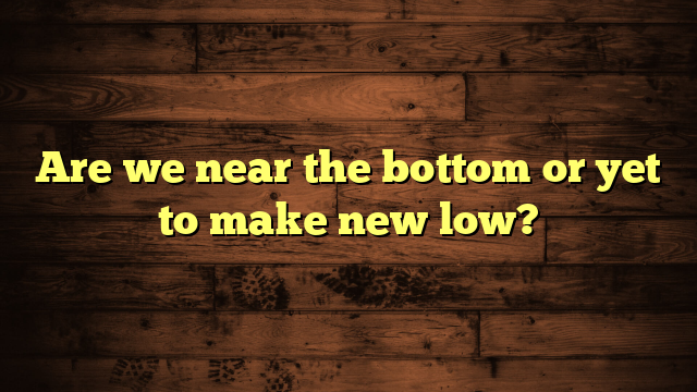 Are we near the bottom or yet to make new low?